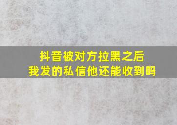 抖音被对方拉黑之后 我发的私信他还能收到吗